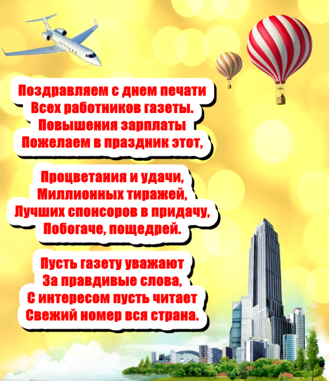 Поздравляем с днём печати, всех работников газеты. Повышения зарплаты пожелаем в праздник этот, процветания и удачи, миллионных тиражей, лучших спонсоров в придачу, побогаче, пощедрей. Пусть газету уважают за правдивые слова, с интересом пусть читает свежий номер, вся страна. Поздравляем с днём печати, всех работников газеты. Повышения зарплаты пожелаем в праздник этот, процветания и удачи, миллионных тиражей, лучших спонсоров в придачу, побогаче, пощедрей. Пусть газету уважают за правдивые слова, с интересом пусть читает свежий номер, вся страна.