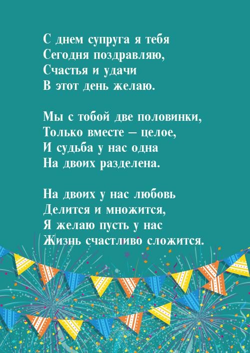 С днём супруга я тебя сегодня поздравляю, счастья и удачи в этот день желаю. Мы с тобой две половинки, только вместе - целое, и судьба у нас одна на двоих разделена. На двоих у нас любовь, делится и множится, я желаю пусть у нас жизнь счастливо сложится.
